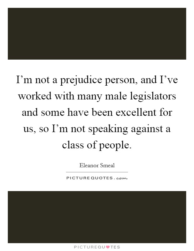 I'm not a prejudice person, and I've worked with many male legislators and some have been excellent for us, so I'm not speaking against a class of people. Picture Quote #1