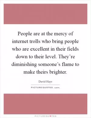 People are at the mercy of internet trolls who bring people who are excellent in their fields down to their level. They’re diminishing someone’s flame to make theirs brighter Picture Quote #1