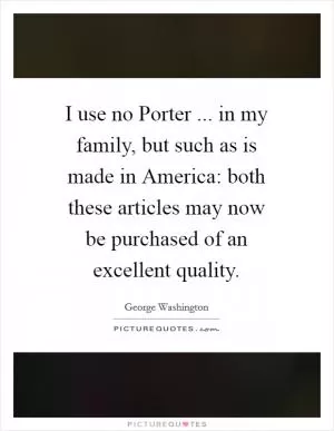I use no Porter ... in my family, but such as is made in America: both these articles may now be purchased of an excellent quality Picture Quote #1
