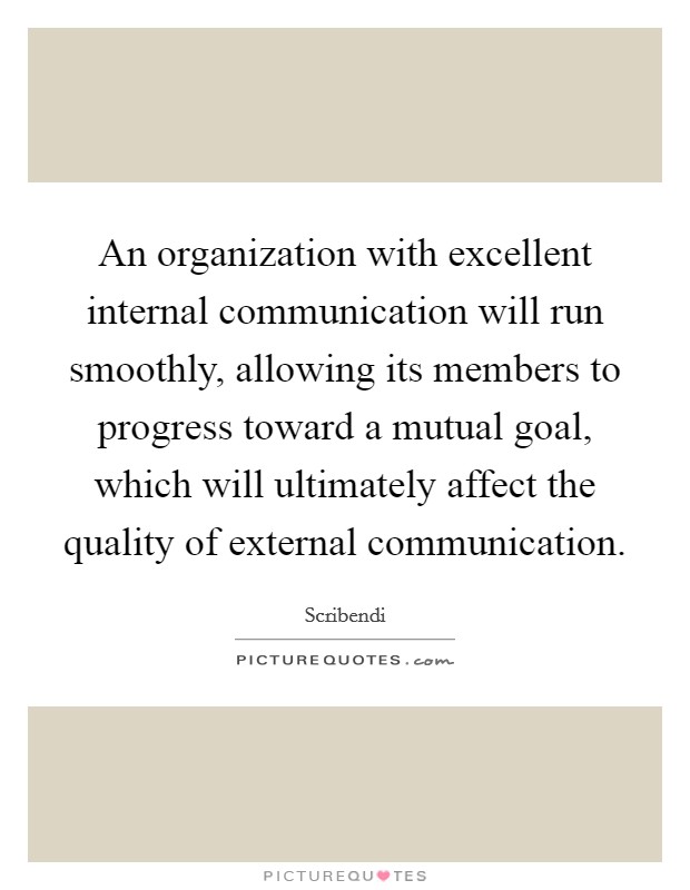 An organization with excellent internal communication will run smoothly, allowing its members to progress toward a mutual goal, which will ultimately affect the quality of external communication. Picture Quote #1