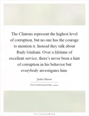 The Clintons represent the highest level of corruption, but no one has the courage to mention it. Instead they talk about Rudy Giuliani. Over a lifetime of excellent service, there’s never been a hint of corruption in his behavior but everybody investigates him Picture Quote #1