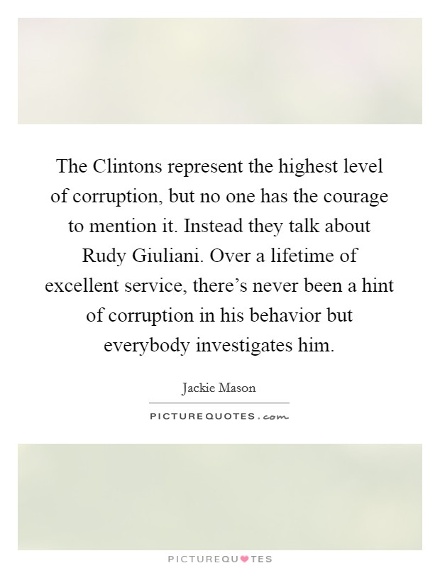 The Clintons represent the highest level of corruption, but no one has the courage to mention it. Instead they talk about Rudy Giuliani. Over a lifetime of excellent service, there's never been a hint of corruption in his behavior but everybody investigates him. Picture Quote #1