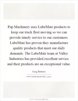 Pap Machinery uses LubeMate products to keep our truck fleet moving so we can provide timely service to our customers. LubeMate has proven they manufacture quality products that meet our daily demands. The LubeMate team at Valley Industries has provided excellent service and their products are an exceptional value Picture Quote #1