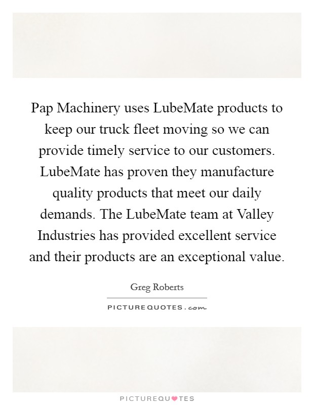 Pap Machinery uses LubeMate products to keep our truck fleet moving so we can provide timely service to our customers. LubeMate has proven they manufacture quality products that meet our daily demands. The LubeMate team at Valley Industries has provided excellent service and their products are an exceptional value. Picture Quote #1