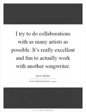 I try to do collaborations with as many artists as possible. It’s really excellent and fun to actually work with another songwriter Picture Quote #1
