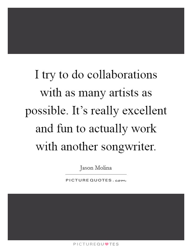 I try to do collaborations with as many artists as possible. It's really excellent and fun to actually work with another songwriter. Picture Quote #1