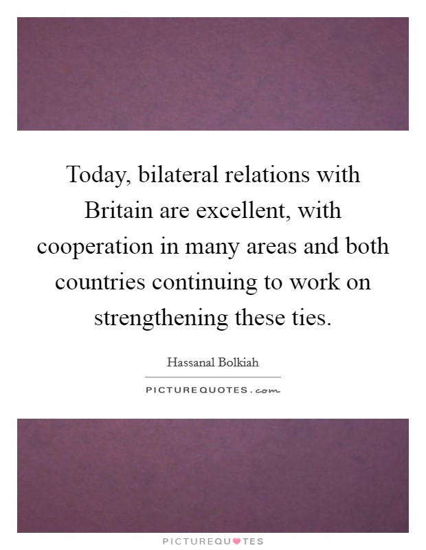 Today, bilateral relations with Britain are excellent, with cooperation in many areas and both countries continuing to work on strengthening these ties. Picture Quote #1