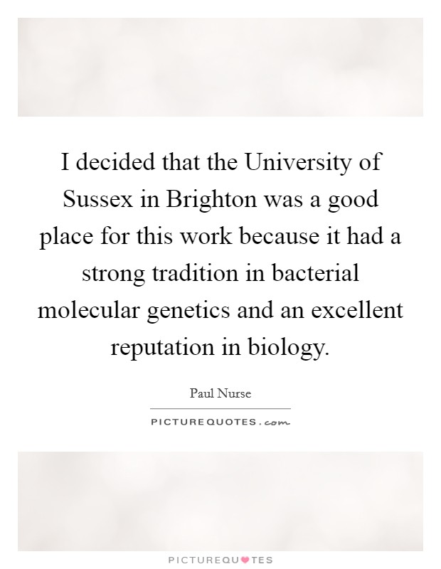I decided that the University of Sussex in Brighton was a good place for this work because it had a strong tradition in bacterial molecular genetics and an excellent reputation in biology. Picture Quote #1
