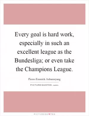 Every goal is hard work, especially in such an excellent league as the Bundesliga; or even take the Champions League Picture Quote #1