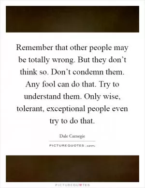 Remember that other people may be totally wrong. But they don’t think so. Don’t condemn them. Any fool can do that. Try to understand them. Only wise, tolerant, exceptional people even try to do that Picture Quote #1