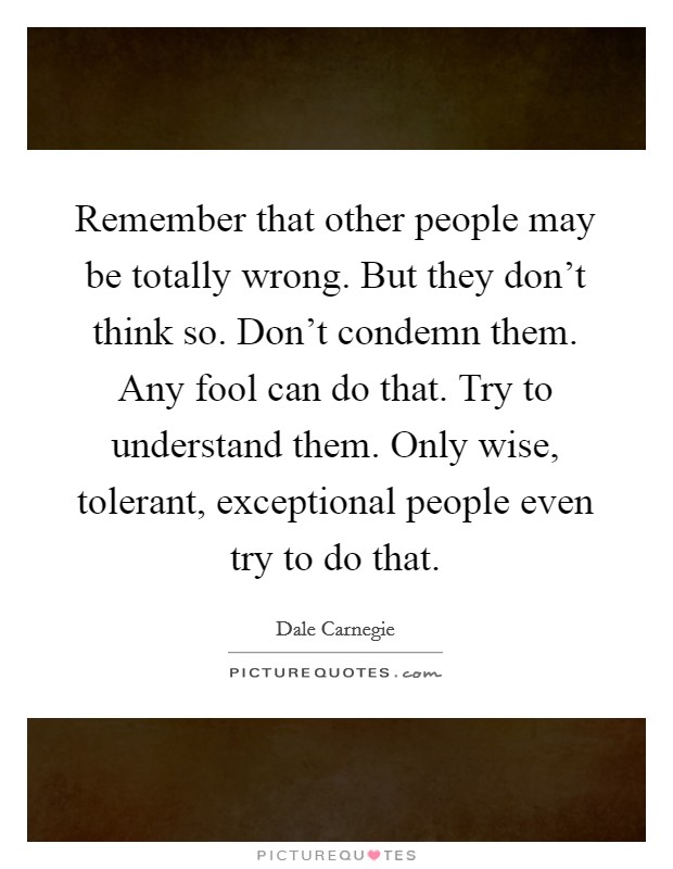 Remember that other people may be totally wrong. But they don't think so. Don't condemn them. Any fool can do that. Try to understand them. Only wise, tolerant, exceptional people even try to do that. Picture Quote #1