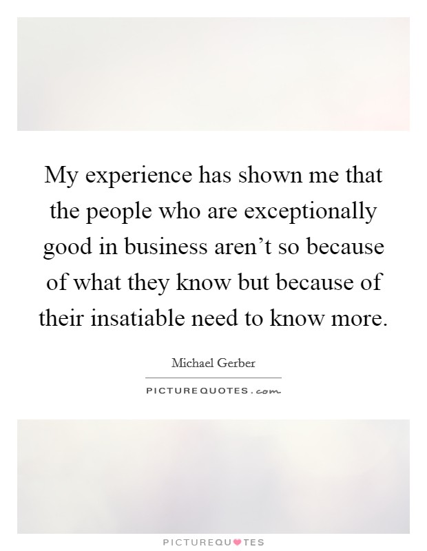 My experience has shown me that the people who are exceptionally good in business aren't so because of what they know but because of their insatiable need to know more. Picture Quote #1