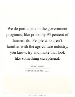 We do participate in the government programs, like probably 95 percent of farmers do. People who aren’t familiar with the agriculture industry, you know, try and make that look like something exceptional Picture Quote #1