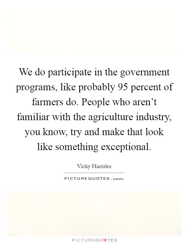 We do participate in the government programs, like probably 95 percent of farmers do. People who aren't familiar with the agriculture industry, you know, try and make that look like something exceptional. Picture Quote #1