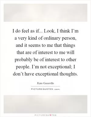 I do feel as if... Look, I think I’m a very kind of ordinary person, and it seems to me that things that are of interest to me will probably be of interest to other people. I’m not exceptional; I don’t have exceptional thoughts Picture Quote #1