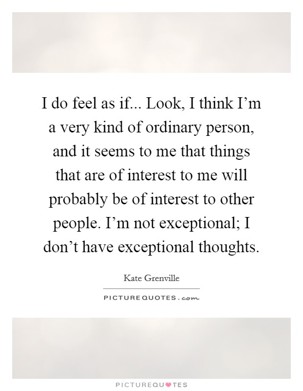 I do feel as if... Look, I think I'm a very kind of ordinary person, and it seems to me that things that are of interest to me will probably be of interest to other people. I'm not exceptional; I don't have exceptional thoughts. Picture Quote #1