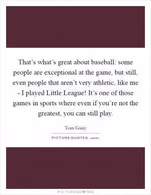 That’s what’s great about baseball: some people are exceptional at the game, but still, even people that aren’t very athletic, like me - I played Little League! It’s one of those games in sports where even if you’re not the greatest, you can still play Picture Quote #1