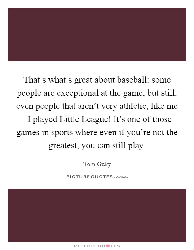 That's what's great about baseball: some people are exceptional at the game, but still, even people that aren't very athletic, like me - I played Little League! It's one of those games in sports where even if you're not the greatest, you can still play. Picture Quote #1