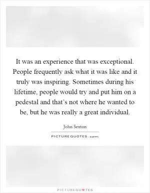 It was an experience that was exceptional. People frequently ask what it was like and it truly was inspiring. Sometimes during his lifetime, people would try and put him on a pedestal and that’s not where he wanted to be, but he was really a great individual Picture Quote #1