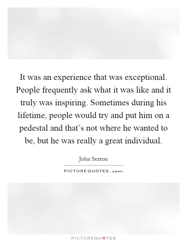 It was an experience that was exceptional. People frequently ask what it was like and it truly was inspiring. Sometimes during his lifetime, people would try and put him on a pedestal and that's not where he wanted to be, but he was really a great individual. Picture Quote #1