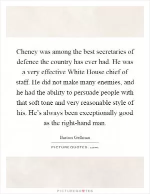 Cheney was among the best secretaries of defence the country has ever had. He was a very effective White House chief of staff. He did not make many enemies, and he had the ability to persuade people with that soft tone and very reasonable style of his. He’s always been exceptionally good as the right-hand man Picture Quote #1