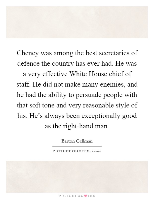 Cheney was among the best secretaries of defence the country has ever had. He was a very effective White House chief of staff. He did not make many enemies, and he had the ability to persuade people with that soft tone and very reasonable style of his. He's always been exceptionally good as the right-hand man. Picture Quote #1