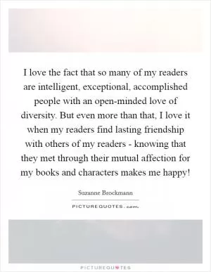 I love the fact that so many of my readers are intelligent, exceptional, accomplished people with an open-minded love of diversity. But even more than that, I love it when my readers find lasting friendship with others of my readers - knowing that they met through their mutual affection for my books and characters makes me happy! Picture Quote #1