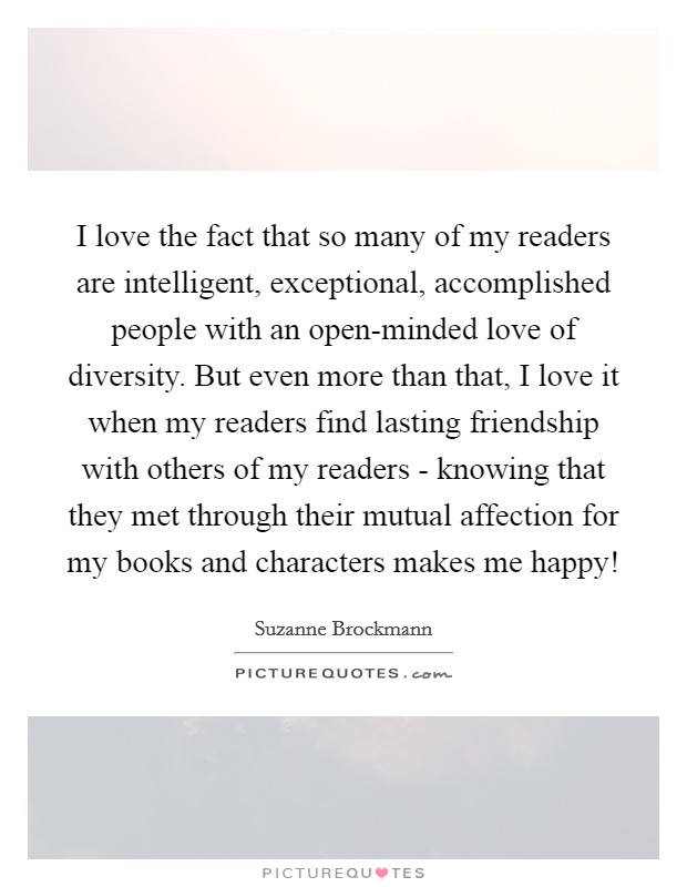 I love the fact that so many of my readers are intelligent, exceptional, accomplished people with an open-minded love of diversity. But even more than that, I love it when my readers find lasting friendship with others of my readers - knowing that they met through their mutual affection for my books and characters makes me happy! Picture Quote #1