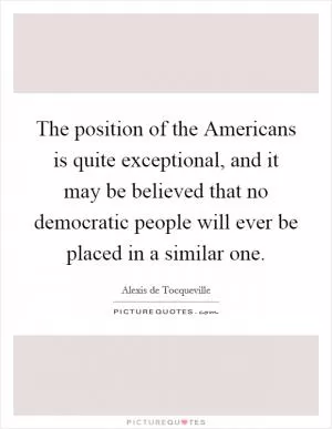 The position of the Americans is quite exceptional, and it may be believed that no democratic people will ever be placed in a similar one Picture Quote #1
