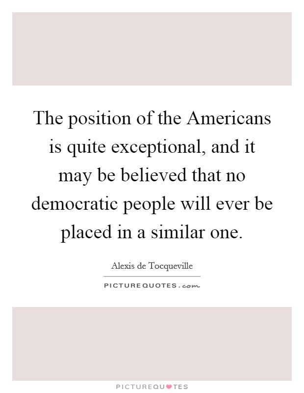 The position of the Americans is quite exceptional, and it may be believed that no democratic people will ever be placed in a similar one. Picture Quote #1
