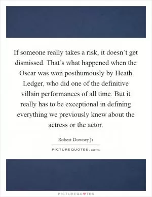 If someone really takes a risk, it doesn’t get dismissed. That’s what happened when the Oscar was won posthumously by Heath Ledger, who did one of the definitive villain performances of all time. But it really has to be exceptional in defining everything we previously knew about the actress or the actor Picture Quote #1