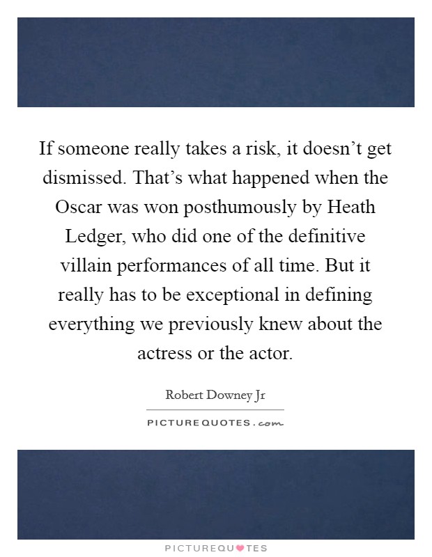If someone really takes a risk, it doesn't get dismissed. That's what happened when the Oscar was won posthumously by Heath Ledger, who did one of the definitive villain performances of all time. But it really has to be exceptional in defining everything we previously knew about the actress or the actor. Picture Quote #1
