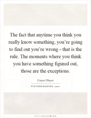 The fact that anytime you think you really know something, you’re going to find out you’re wrong - that is the rule. The moments where you think you have something figured out, those are the exceptions Picture Quote #1