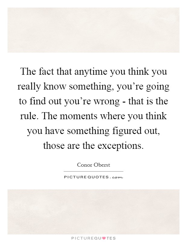 The fact that anytime you think you really know something, you're going to find out you're wrong - that is the rule. The moments where you think you have something figured out, those are the exceptions. Picture Quote #1