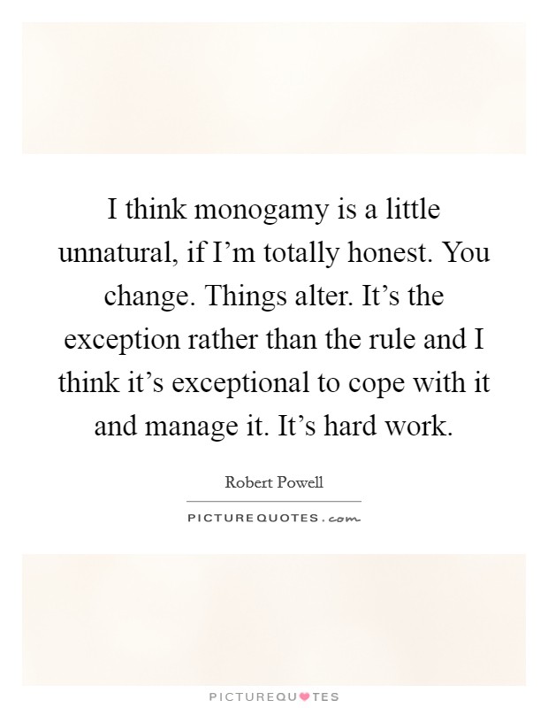 I think monogamy is a little unnatural, if I'm totally honest. You change. Things alter. It's the exception rather than the rule and I think it's exceptional to cope with it and manage it. It's hard work. Picture Quote #1