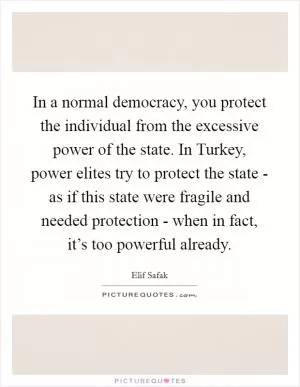 In a normal democracy, you protect the individual from the excessive power of the state. In Turkey, power elites try to protect the state - as if this state were fragile and needed protection - when in fact, it’s too powerful already Picture Quote #1