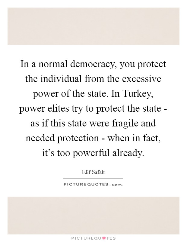 In a normal democracy, you protect the individual from the excessive power of the state. In Turkey, power elites try to protect the state - as if this state were fragile and needed protection - when in fact, it's too powerful already. Picture Quote #1