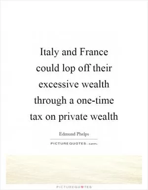 Italy and France could lop off their excessive wealth through a one-time tax on private wealth Picture Quote #1
