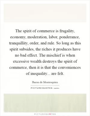 The spirit of commerce is frugality, economy, moderation, labor, ponderance, tranquillity, order, and rule. So long as this spirit subsides, the riches it produces have no bad effect. The mischief is when excessive wealth destroys the spirit of commerce, then it is that the conveniences of inequality... are felt Picture Quote #1