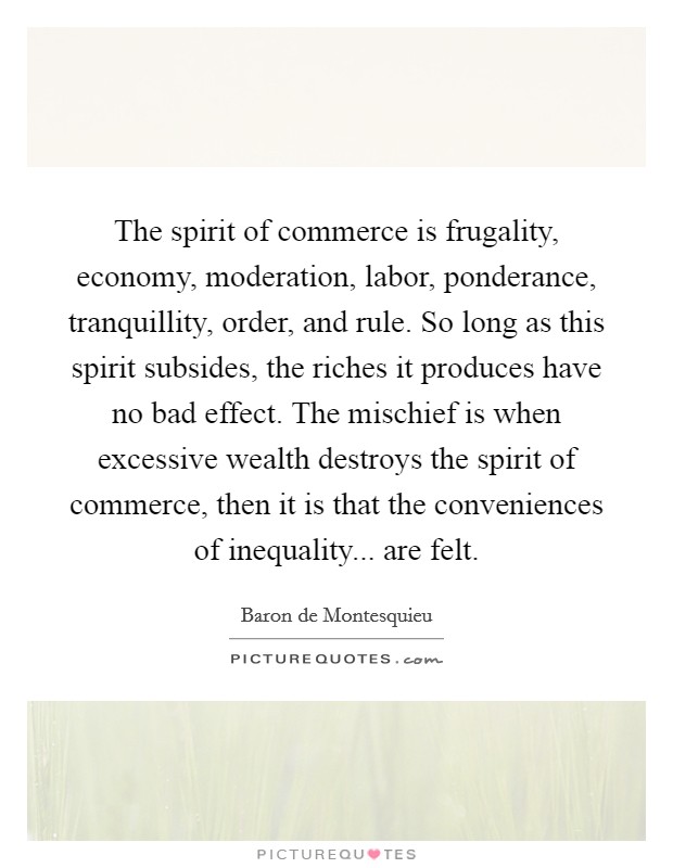 The spirit of commerce is frugality, economy, moderation, labor, ponderance, tranquillity, order, and rule. So long as this spirit subsides, the riches it produces have no bad effect. The mischief is when excessive wealth destroys the spirit of commerce, then it is that the conveniences of inequality... are felt. Picture Quote #1