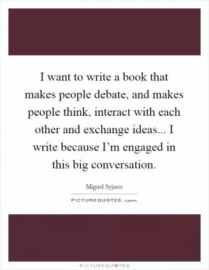 I want to write a book that makes people debate, and makes people think, interact with each other and exchange ideas... I write because I’m engaged in this big conversation Picture Quote #1
