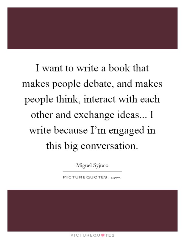 I want to write a book that makes people debate, and makes people think, interact with each other and exchange ideas... I write because I'm engaged in this big conversation. Picture Quote #1