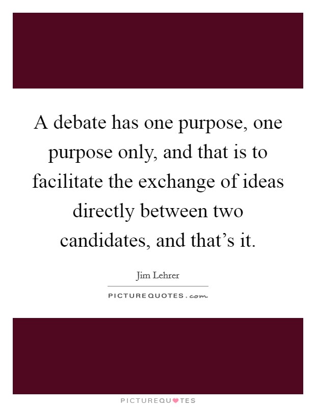 A debate has one purpose, one purpose only, and that is to facilitate the exchange of ideas directly between two candidates, and that's it. Picture Quote #1