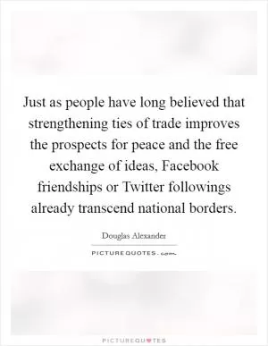 Just as people have long believed that strengthening ties of trade improves the prospects for peace and the free exchange of ideas, Facebook friendships or Twitter followings already transcend national borders Picture Quote #1