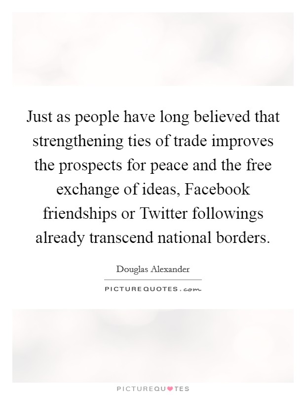Just as people have long believed that strengthening ties of trade improves the prospects for peace and the free exchange of ideas, Facebook friendships or Twitter followings already transcend national borders. Picture Quote #1
