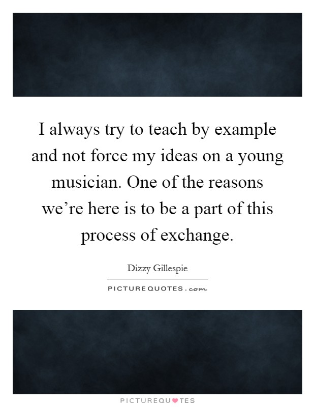 I always try to teach by example and not force my ideas on a young musician. One of the reasons we're here is to be a part of this process of exchange. Picture Quote #1