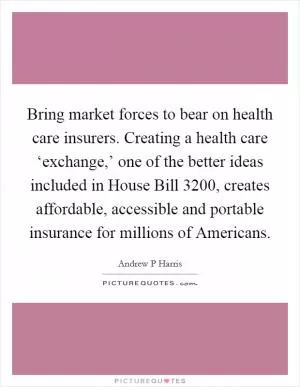 Bring market forces to bear on health care insurers. Creating a health care ‘exchange,’ one of the better ideas included in House Bill 3200, creates affordable, accessible and portable insurance for millions of Americans Picture Quote #1