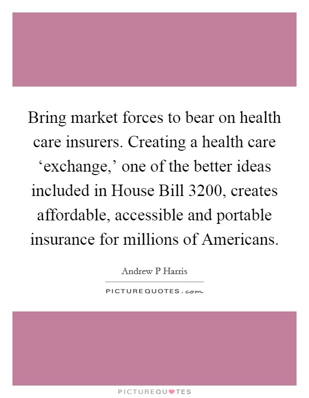 Bring market forces to bear on health care insurers. Creating a health care ‘exchange,' one of the better ideas included in House Bill 3200, creates affordable, accessible and portable insurance for millions of Americans. Picture Quote #1