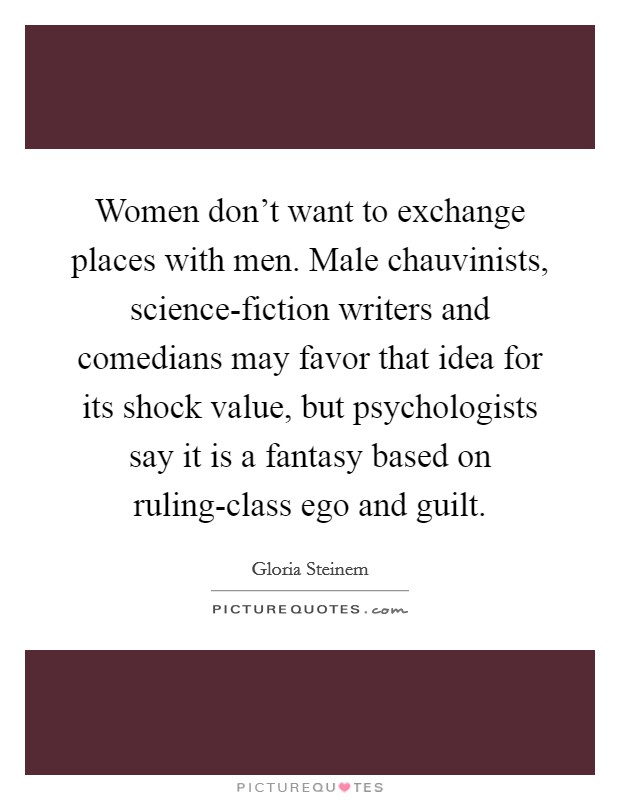 Women don't want to exchange places with men. Male chauvinists, science-fiction writers and comedians may favor that idea for its shock value, but psychologists say it is a fantasy based on ruling-class ego and guilt. Picture Quote #1