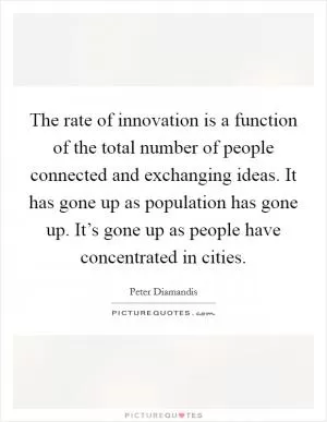 The rate of innovation is a function of the total number of people connected and exchanging ideas. It has gone up as population has gone up. It’s gone up as people have concentrated in cities Picture Quote #1